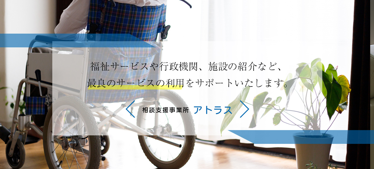 福祉サービスや行政機関、施設の紹介など、最良のサービス利用を全力でサポートいたします。　相談支援事業所アトラス